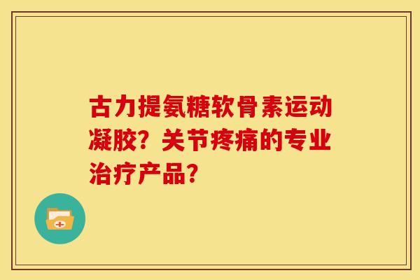 古力提氨糖软骨素运动凝胶？关节疼痛的专业治疗产品？