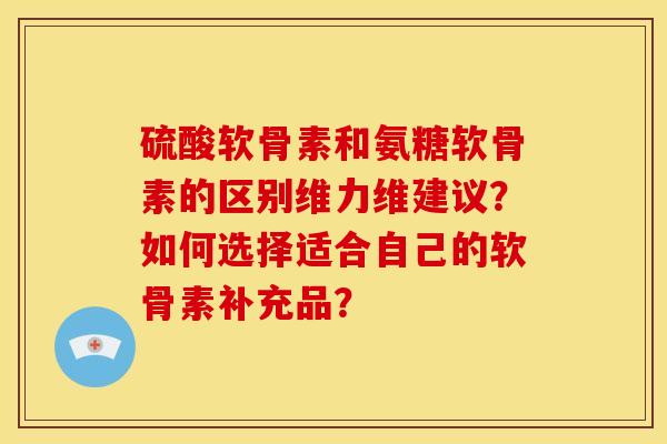 硫酸软骨素和氨糖软骨素的区别维力维建议？如何选择适合自己的软骨素补充品？