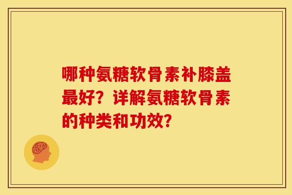 哪种氨糖软骨素补膝盖好？详解氨糖软骨素的种类和功效？
