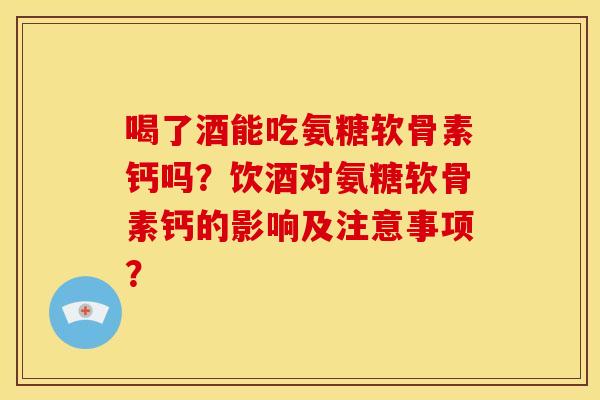 喝了酒能吃氨糖软骨素钙吗?饮酒对氨糖软骨素钙的影响及注意事项? 喝了酒能吃氨糖软骨素钙吗?饮酒对氨糖软骨素钙的影响及注意事项?