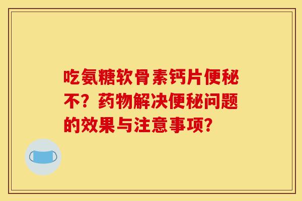 吃氨糖软骨素钙片便秘不？药物解决便秘问题的效果与注意事项？