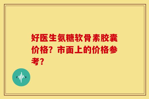 好医生氨糖软骨素胶囊价格?市面上的价格参考? 好医生氨糖软骨素胶囊价格?市面上的价格参考?