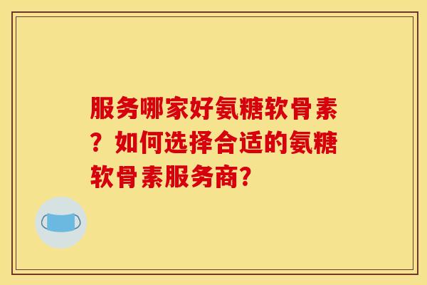 服务哪家好氨糖软骨素？如何选择合适的氨糖软骨素服务商？