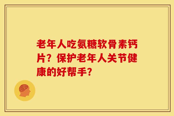 老年人吃氨糖软骨素钙片？保护老年人关节健康的好帮手？