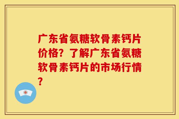 广东省氨糖软骨素钙片价格？了解广东省氨糖软骨素钙片的市场行情？