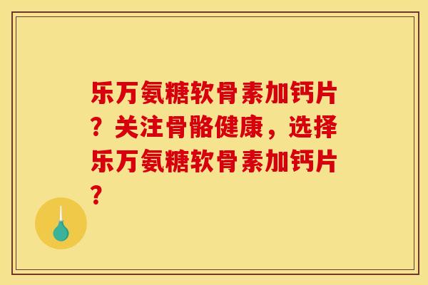 乐万氨糖软骨素加钙片？关注骨骼健康，选择乐万氨糖软骨素加钙片？