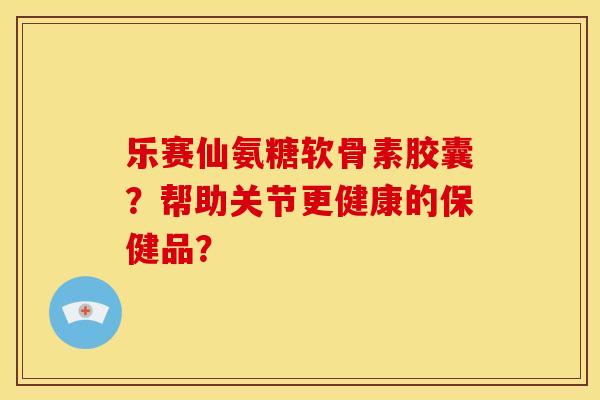 乐赛仙氨糖软骨素胶囊？帮助关节更健康的保健品？