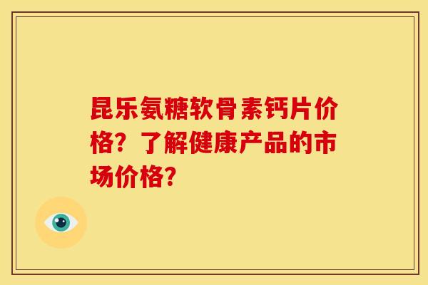 昆乐氨糖软骨素钙片价格?了解健康产品的市场价格? 昆乐氨糖软骨素钙片价格?了解健康产品的市场价格?