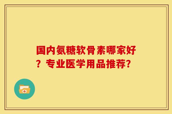 国内氨糖软骨素哪家好？专业医学用品推荐？