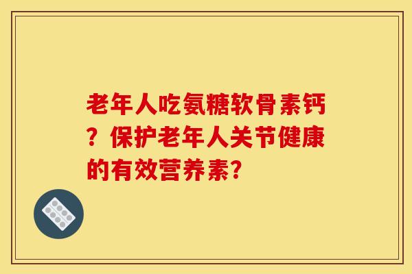 老年人吃氨糖软骨素钙？保护老年人关节健康的有效营养素？