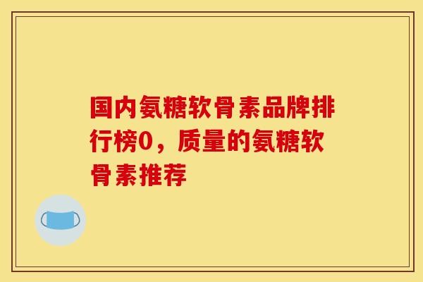 国内氨糖软骨素品牌排行榜0，质量的氨糖软骨素推荐