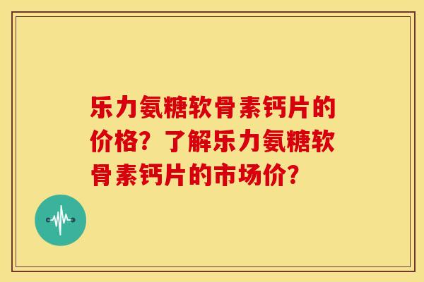乐力氨糖软骨素钙片的价格？了解乐力氨糖软骨素钙片的市场价？