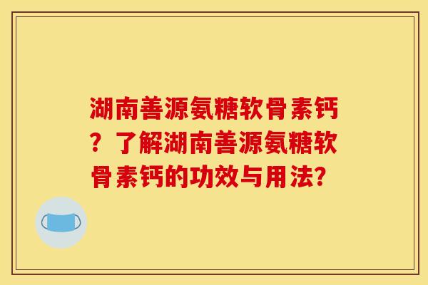 湖南善源氨糖软骨素钙？了解湖南善源氨糖软骨素钙的功效与用法？