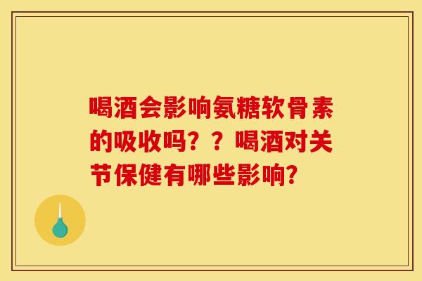 喝酒会影响氨糖软骨素的吸收吗??喝酒对关节保健有哪些影响? 喝酒会影响氨糖软骨素的吸收吗??喝酒对关节保健有哪些影响?