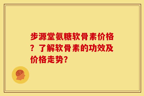 步源堂氨糖软骨素价格？了解软骨素的功效及价格走势？