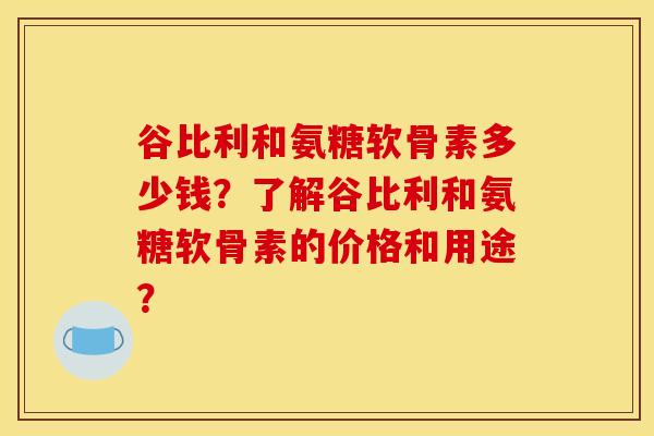 谷比利和氨糖软骨素多少钱？了解谷比利和氨糖软骨素的价格和用途？
