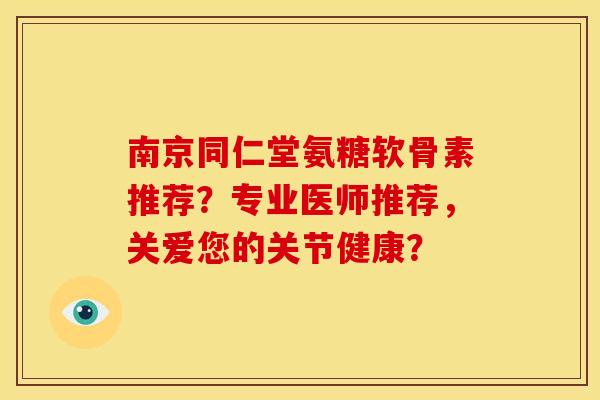 南京同仁堂氨糖软骨素推荐？专业医师推荐，关爱您的关节健康？