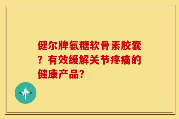 健尔牌氨糖软骨素胶囊？有效缓解关节疼痛的健康产品？