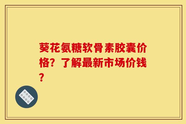 葵花氨糖软骨素胶囊价格?了解新市场价钱? 葵花氨糖软骨素胶囊价格?了解新市场价钱?
