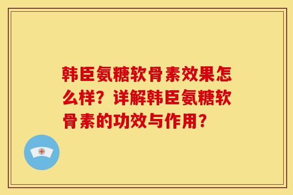 韩臣氨糖软骨素效果怎么样？详解韩臣氨糖软骨素的功效与作用？