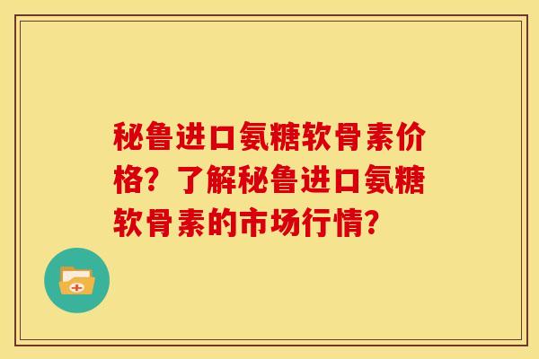 秘鲁进口氨糖软骨素价格？了解秘鲁进口氨糖软骨素的市场行情？