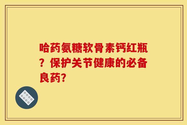 哈药氨糖软骨素钙红瓶？保护关节健康的必备良药？