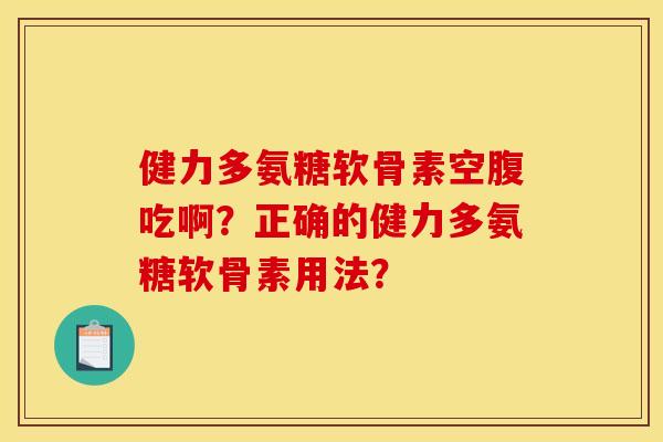 健力多氨糖软骨素空腹吃啊？正确的健力多氨糖软骨素用法？