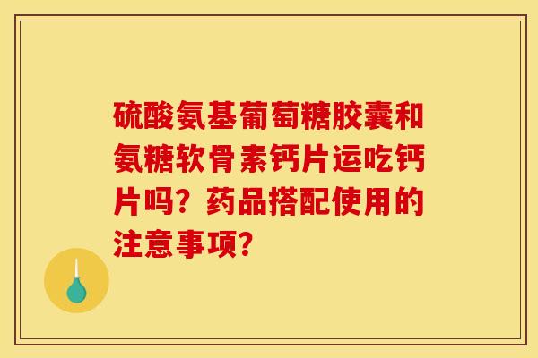 硫酸氨基葡萄糖胶囊和氨糖软骨素钙片运吃钙片吗？药品搭配使用的注意事项？