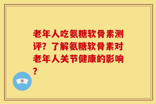 老年人吃氨糖软骨素测评？了解氨糖软骨素对老年人关节健康的影响？