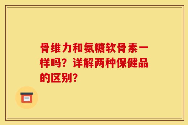 骨维力和氨糖软骨素一样吗?详解两种保健品的区别? 骨维力和氨糖软骨素一样吗?详解两种保健品的区别?