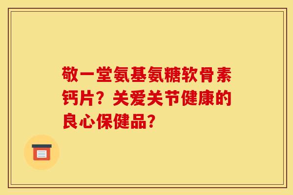 敬一堂氨基氨糖软骨素钙片？关爱关节健康的良心保健品？