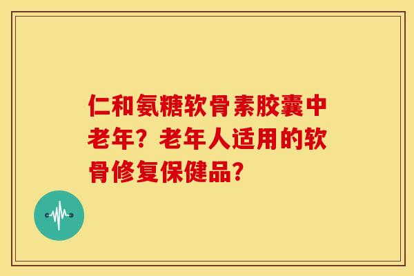 仁和氨糖软骨素胶囊中老年？老年人适用的软骨修复保健品？
