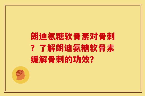 朗迪氨糖软骨素对骨刺？了解朗迪氨糖软骨素缓解骨刺的功效？