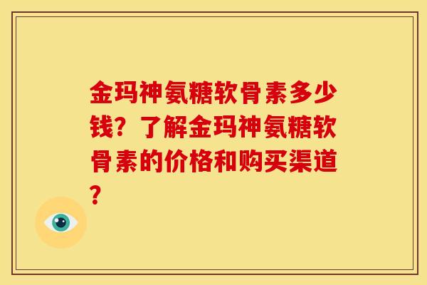 金玛神氨糖软骨素多少钱？了解金玛神氨糖软骨素的价格和购买渠道？