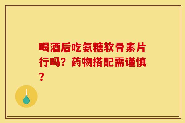 喝酒后吃氨糖软骨素片行吗?搭配需谨慎? 喝酒后吃氨糖软骨素片行吗?搭配需谨慎?