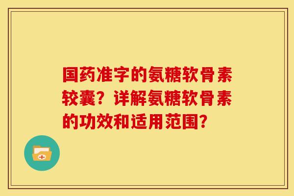 国药准字的氨糖软骨素较囊?详解氨糖软骨素的功效和适用范围? 国药准字的氨糖软骨素较囊?详解氨糖软骨素的功效和适用范围?