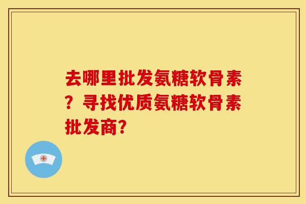 去哪里批发氨糖软骨素？寻找优质氨糖软骨素批发商？
