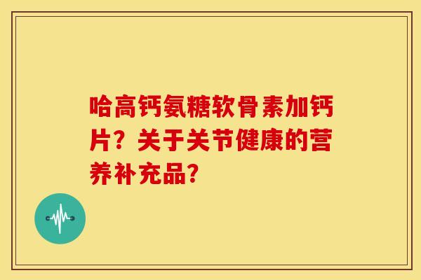 哈高钙氨糖软骨素加钙片?关于关节健康的营养补充品? 哈高钙氨糖软骨素加钙片?关于关节健康的营养补充品?