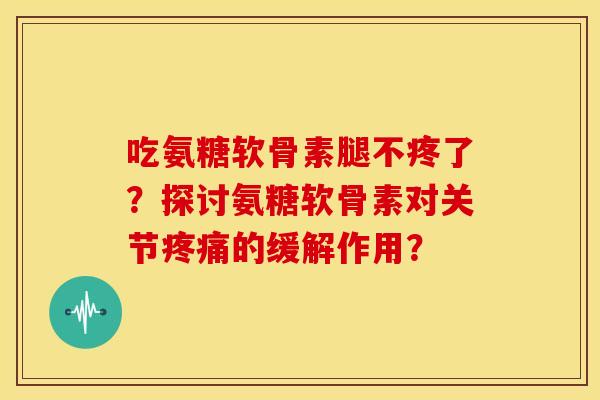 吃氨糖软骨素腿不疼了?探讨氨糖软骨素对关节的缓解作用? 吃氨糖软骨素腿不疼了?探讨氨糖软骨素对关节的缓解作用?