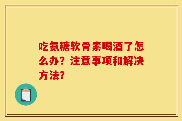 吃氨糖软骨素喝酒了怎么办？注意事项和解决方法？