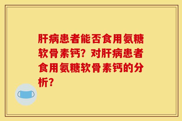 肝病患者能否食用氨糖软骨素钙？对肝病患者食用氨糖软骨素钙的分析？