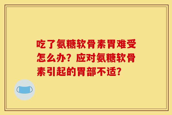 吃了氨糖软骨素胃难受怎么办？应对氨糖软骨素引起的胃部不适？
