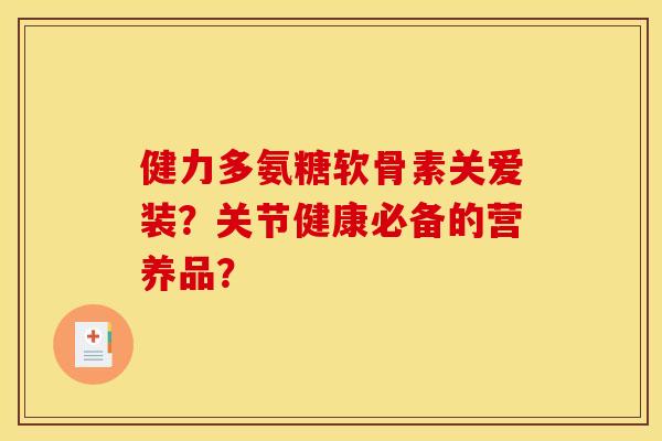 健力多氨糖软骨素关爱装？关节健康必备的营养品？