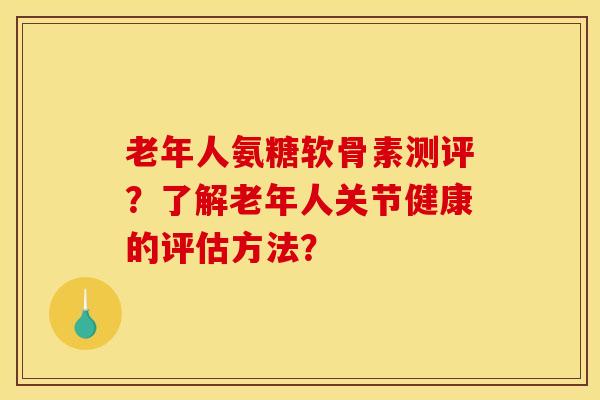 老年人氨糖软骨素测评？了解老年人关节健康的评估方法？