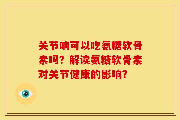关节响可以吃氨糖软骨素吗？解读氨糖软骨素对关节健康的影响？