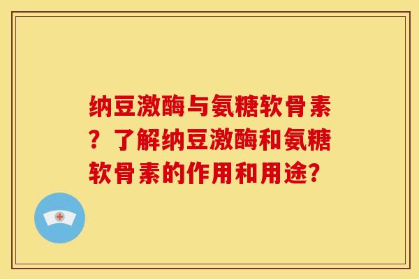 纳豆激酶与氨糖软骨素？了解纳豆激酶和氨糖软骨素的作用和用途？