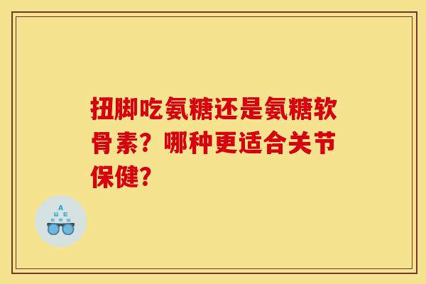 扭脚吃氨糖还是氨糖软骨素？哪种更适合关节保健？