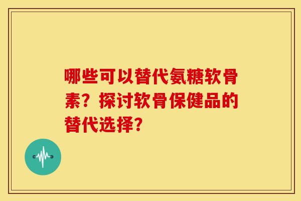 哪些可以替代氨糖软骨素？探讨软骨保健品的替代选择？