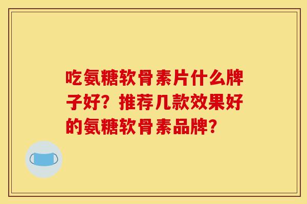 吃氨糖软骨素片什么牌子好?推荐几款效果好的氨糖软骨素品牌? 吃氨糖软骨素片什么牌子好?推荐几款效果好的氨糖软骨素品牌?