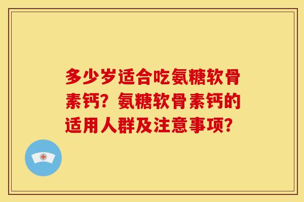 多少岁适合吃氨糖软骨素钙？氨糖软骨素钙的适用人群及注意事项？